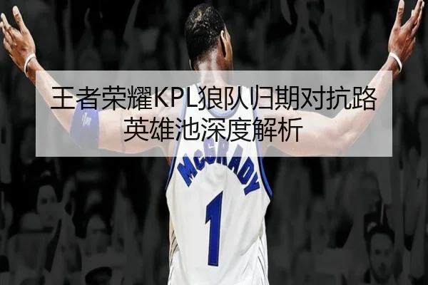 王者荣耀KPL狼队归期对抗路英雄池深度解析