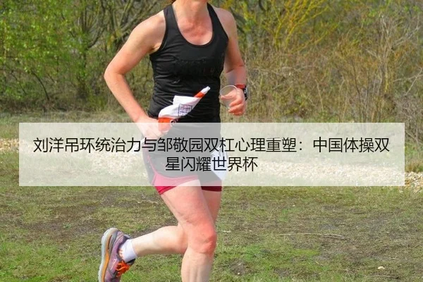 刘洋吊环统治力与邹敬园双杠心理重塑：中国体操双星闪耀世界杯