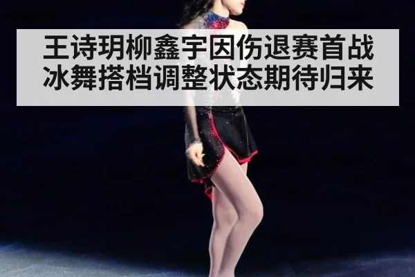王诗玥柳鑫宇因伤退赛首战冰舞搭档调整状态期待归来