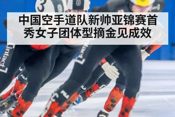 中国空手道队新帅亚锦赛首秀女子团体型摘金见成效